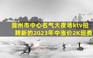 滁州市中心名气大夜场ktv招聘新的2023年中涨价2K班费